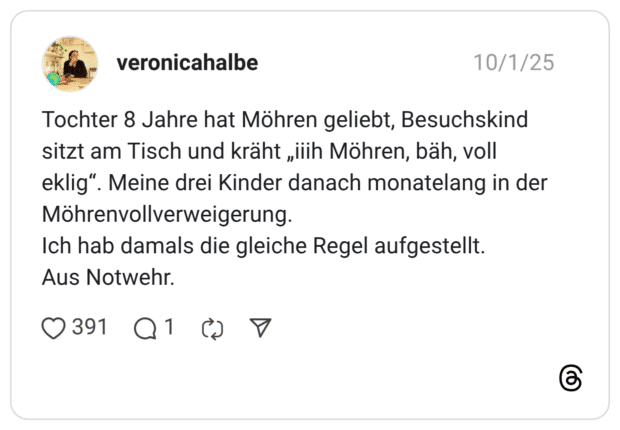 Tochter 8 Jahre hat Möhren geliebt, Besuchskind sitzt am Tisch und kräht „ilih Möhren, bäh, voll eklig". Möhrenvollverweigerung. Ich hab damals die gleiche Regel aufgestellt. Aus Notwehr. •