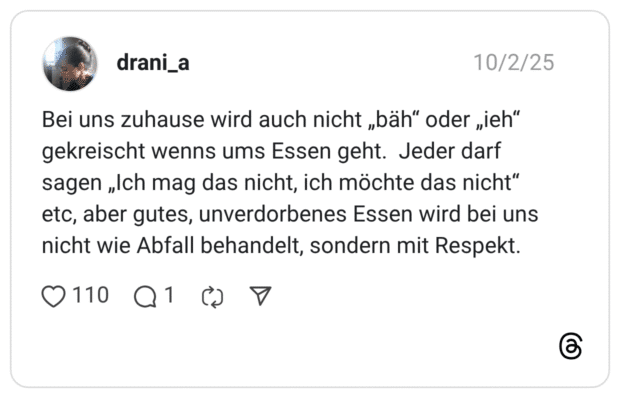 Bei uns zuhause wird auch nicht „bäh" oder „ieh" gekreischt wenns ums Essen geht. Jeder darf sagen „Ich mag das nicht, ich möchte das nicht" etc, aber gutes, unverdorbenes Essen wird bei uns nicht wie Abfall behandelt, sondern mit Respekt