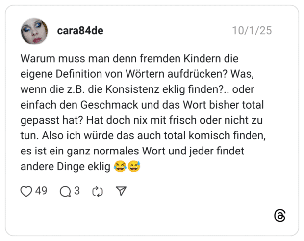 Warum muss man denn fremden Kindern die eigene Definition von Wörtern aufdrücken? Was, wenn die z.B. die Konsistenz eklig finden?.. oder einfach den Geschmack und das Wort bisher total gepasst hat? Hat doch nix mit frisch oder nicht zu tun. Also ich würde das auch total komisch finden, es ist ein ganz normales Wort und jeder findet andere Dinge eklig