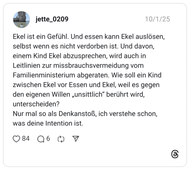 Ekel ist ein Gefühl. Und essen kann Ekel auslösen, selbst wenn es nicht verdorben ist. Und davon, einem Kind Ekel abzusprechen, wird auch in Leitlinien zur missbrauchsvermeidung vom Familienministerium abgeraten. Wie soll ein Kind zwischen Ekel vor Essen und Ekel, weil es gegen den eigenen Willen „unsittlich" berührt wird, unterscheiden? Nur mal so als Denkanstoß, ich verstehe schon, was deine Intention ist.