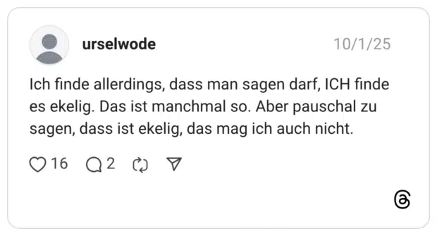 Ich finde allerdings, dass man sagen darf, ICH finde es ekelig. Das ist manchmal so. Aber pauschal zu sagen, dass ist ekelig, das mag ich auch nicht.