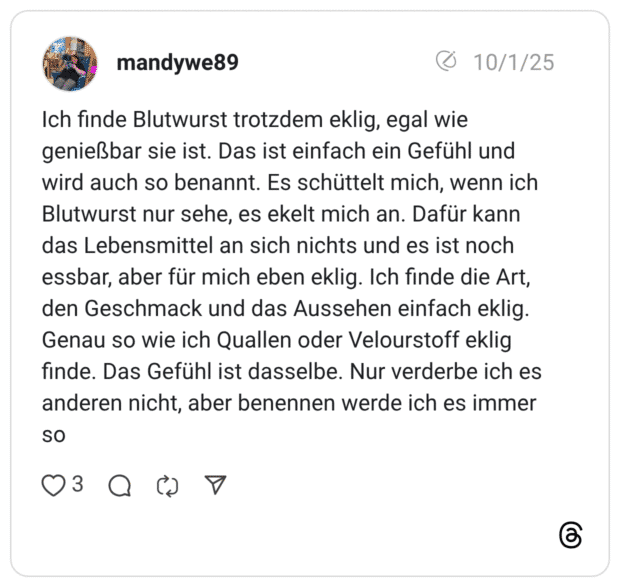 Ich finde Blutwurst trotzdem eklig, egal wie genießbar sie ist. Das ist einfach ein Gefühl und wird auch so benannt. Es schüttelt mich, wenn ich Blutwurst nur sehe, es ekelt mich an. Dafür kann das Lebensmittel an sich nichts und es ist noch essbar, aber für mich eben eklig. Ich finde die Art, den Geschmack und das Aussehen einfach eklig. Genau so wie ich Quallen oder Velourstoff eklig finde. Das Gefühl ist dasselbe. Nur verderbe ich es anderen nicht, aber benennen werde ich es immer