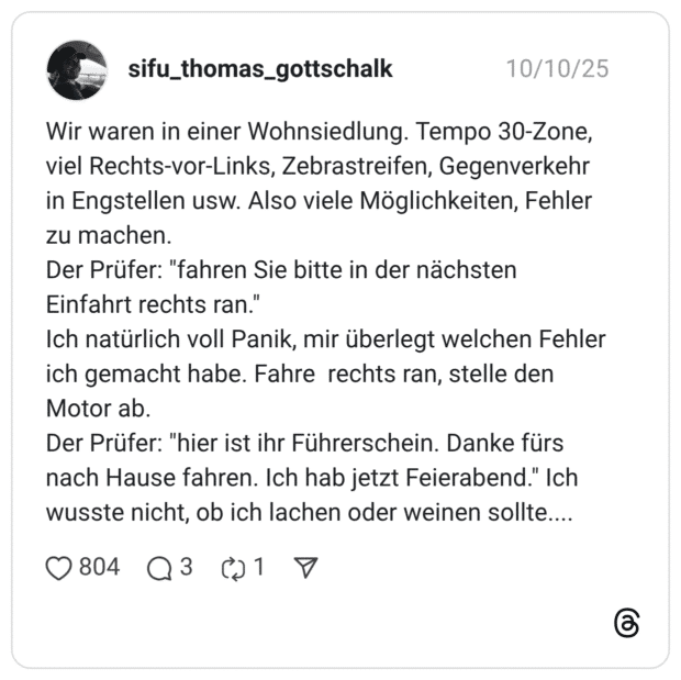 Wir waren in einer Wohnsiedlung. Tempo 30-Zone, viel Rechts-vor-Links, Zebrastreifen, Gegenverkehr in Engstellen usw. Also viele Möglichkeiten, Fehler zu machen. Der Prüfer: "fahren Sie bitte in der nächsten Einfahrt rechts ran." Ich natürlich voll Panik, mir überlegt welchen Fehler ich gemacht habe. Fahre rechts ran, stelle den Motor ab. Der Prüfer: "hier ist ihr Führerschein. Danke fürs nach Hause fahren. Ich hab jetzt Feierabend." Ich wusste nicht, ob ich lachen oder weinen sollte....