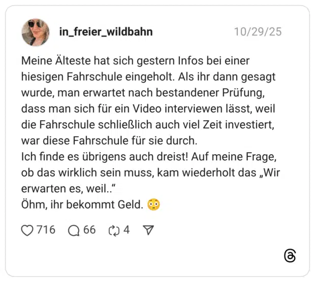 Meine Älteste hat sich gestern Infos bei einer hiesigen Fahrschule eingeholt. Als ihr dann gesagt wurde, man erwartet nach bestandener Prüfung, dass man sich für ein Video interviewen lässt, weil die Fahrschule schließlich auch viel Zeit investiert, war diese Fahrschule für sie durch. Ich finde es übrigens auch dreist! Auf meine Frage, ob das wirklich sein muss, kam wiederholt das „Wir erwarten es, weil..“ Öhm, ihr bekommt Geld. 😳
