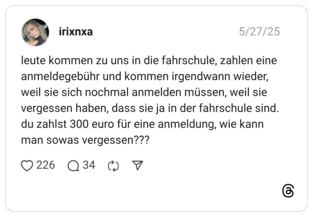 leute kommen zu uns in die fahrschule, zahlen eine anmeldegebühr und kommen irgendwann wieder, weil sie sich nochmal anmelden müssen, weil sie vergessen haben, dass sie ja in der fahrschule sind. du zahlst 300 euro für eine anmeldung, wie kann man sowas vergessen???