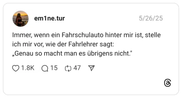 Immer, wenn ein Fahrschulauto hinter mir ist, stelle ich mir vor, wie der Fahrlehrer sagt: „Genau so macht man es übrigens nicht."
