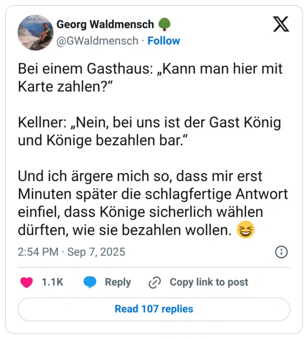 Bei einem Gasthaus: „Kann man hier mit Karte zahlen?“ Kellner: „Nein, bei uns ist der Gast König und Könige bezahlen bar.“ Und ich ärgere mich so, dass mir erst Minuten später die schlagfertige Antwort einfiel, dass Könige sicherlich wählen dürften, wie sie bezahlen wollen. 😆
