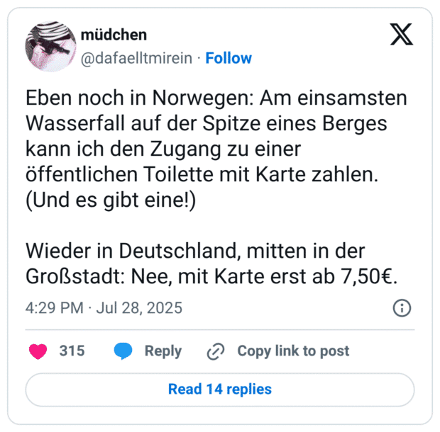 Eben noch in Norwegen: Am einsamsten Wasserfall auf der Spitze eines Berges kann ich den Zugang zu einer öffentlichen Toilette mit Karte zahlen. (Und es gibt eine!) Wieder in Deutschland, mitten in der Großstadt: Nee, mit Karte erst ab 7,50€.