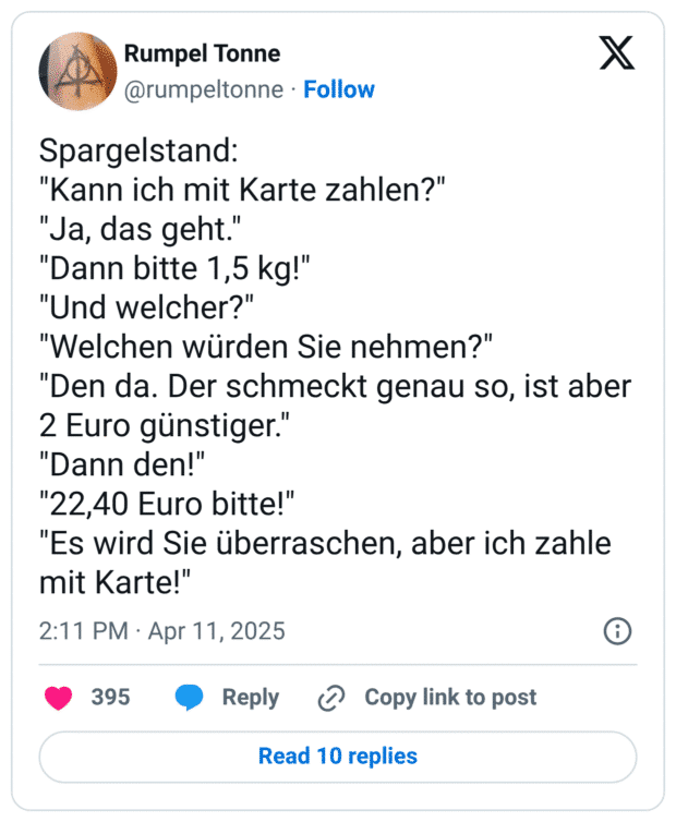 Spargelstand: "Kann ich mit Karte zahlen?" "Ja, das geht." "Dann bitte 1,5 kg!" "Und welcher?" "Welchen würden Sie nehmen?" "Den da. Der schmeckt genau so, ist aber 2 Euro günstiger." "Dann den!" "22,40 Euro bitte!" "Es wird Sie überraschen, aber ich zahle mit Karte!"