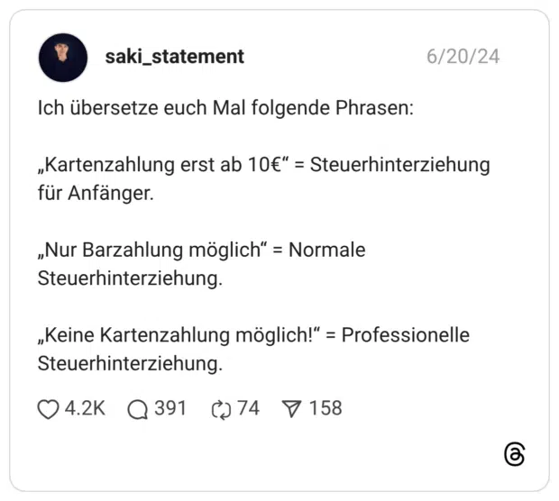 Ich übersetze euch Mal folgende Phrasen: „Kartenzahlung erst ab 10€“ = Steuerhinterziehung für Anfänger. „Nur Barzahlung möglich“ = Normale Steuerhinterziehung. „Keine Kartenzahlung möglich!“ = Professionelle Steuerhinterziehung.