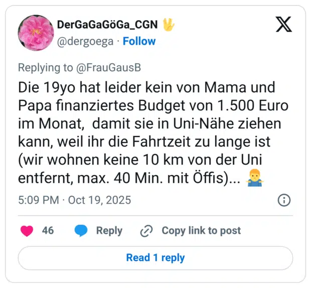 Die 19yo hat leider kein von Mama und Papa finanziertes Budget von 1.500 Euro im Monat, damit sie in Uni-Nähe ziehen kann, weil ihr die Fahrtzeit zu lange ist (wir wohnen keine 10 km von der Uni entfernt, max. 40 Min. mit Öffis).