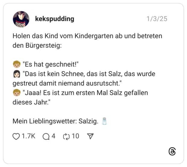 Holen das Kind vom Kindergarten ab und betreten den Bürgersteig: 🧒🏼 "Es hat geschneit!" 👩🏻 "Das ist kein Schnee, das ist Salz, das wurde gestreut damit niemand ausrutscht." 🧒🏼 "Jaaa! Es ist zum ersten Mal Salz gefallen dieses Jahr." Mein Lieblingswetter: Salzig. 🧂
