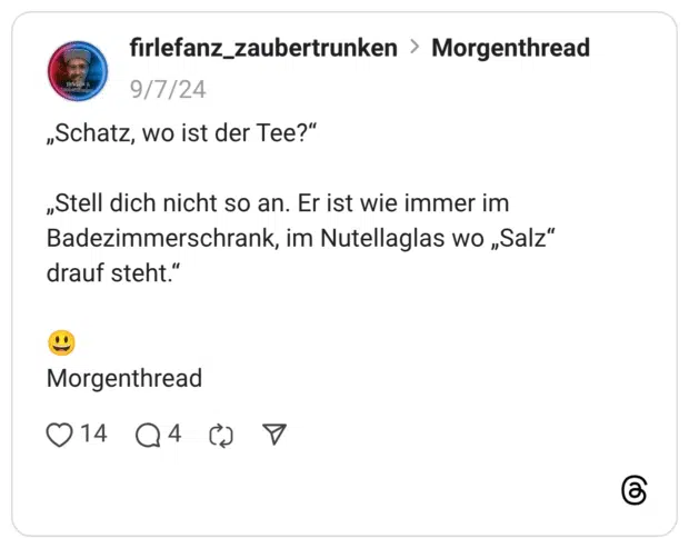 „Schatz, wo ist der Tee?“ „Stell dich nicht so an. Er ist wie immer im Badezimmerschrank, im Nutellaglas wo „Salz“ drauf steht.“ 😃 Morgenthread