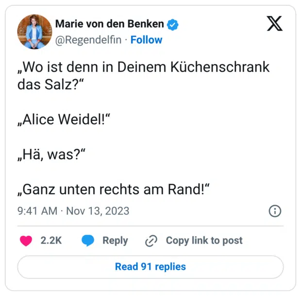 „Wo ist denn in Deinem Küchenschrank das Salz?“ „Alice Weidel!“ „Hä, was?“ „Ganz unten rechts am Rand!“