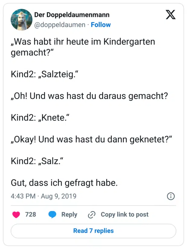 „Was habt ihr heute im Kindergarten gemacht?“ Kind2: „Salzteig.“ „Oh! Und was hast du daraus gemacht? Kind2: „Knete.“ „Okay! Und was hast du dann geknetet?“ Kind2: „Salz.“ Gut, dass ich gefragt habe.