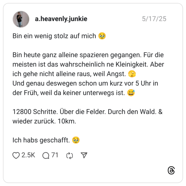 Bin ein wenig stolz auf mich 🥹 Bin heute ganz alleine spazieren gegangen. Für die meisten ist das wahrscheinlich ne Kleinigkeit. Aber ich gehe nicht alleine raus, weil Angst. 🫣 Und genau deswegen schon um kurz vor 5 Uhr in der Früh, weil da keiner unterwegs ist. 😅 12800 Schritte. Über die Felder. Durch den Wald. & wieder zurück. 10km. Ich habs geschafft. 🥹
