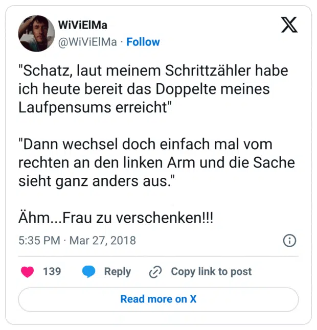 "Schatz, laut meinem Schrittzähler habe ich heute bereit das Doppelte meines Laufpensums erreicht" "Dann wechsel doch einfach mal vom rechten an den linken Arm und die Sache sieht ganz anders aus." Ähm...Frau zu verschenken!!!