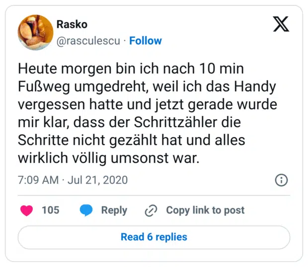 Heute morgen bin ich nach 10 min Fußweg umgedreht, weil ich das Handy vergessen hatte und jetzt gerade wurde mir klar, dass der Schrittzähler die Schritte nicht gezählt hat und alles wirklich völlig umsonst war.