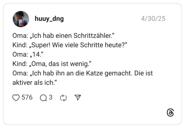 Oma: „Ich hab einen Schrittzähler.“ Kind: „Super! Wie viele Schritte heute?“ Oma: „14.“ Kind: „Oma, das ist wenig.“ Oma: „Ich hab ihn an die Katze gemacht. Die ist aktiver als ich.“