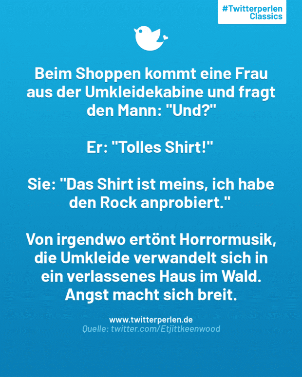 Beim Shoppen kommt eine Frau aus der Umkleidekabine und fragt den Mann: „Und?“
Er: „Tolles Shirt!“
Sie: „Das Shirt ist meins, ich habe den Rock anprobiert.“
Von irgendwo ertönt Horrormusik, die Umkleide verwandelt sich in ein verlassenes Haus im Wald. Angst macht sich breit.