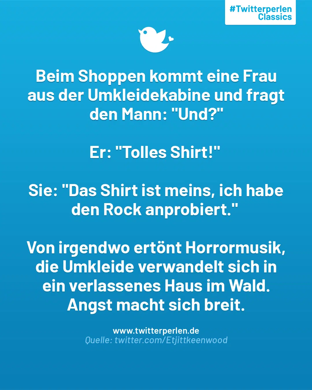 Beim Shoppen kommt eine Frau aus der Umkleidekabine und fragt den Mann: „Und?“
Er: „Tolles Shirt!“
Sie: „Das Shirt ist meins, ich habe den Rock anprobiert.“
Von irgendwo ertönt Horrormusik, die Umkleide verwandelt sich in ein verlassenes Haus im Wald. Angst macht sich breit.