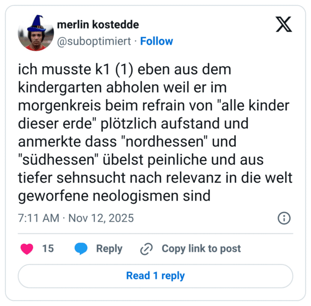 ich musste k1 (1) eben aus dem kindergarten abholen weil er im morgenkreis beim refrain von "alle kinder dieser erde" plötzlich aufstand und anmerkte dass "nordhessen" und "südhessen" übelst peinliche und aus tiefer sehnsucht nach relevanz in die welt geworfene neologismen sind