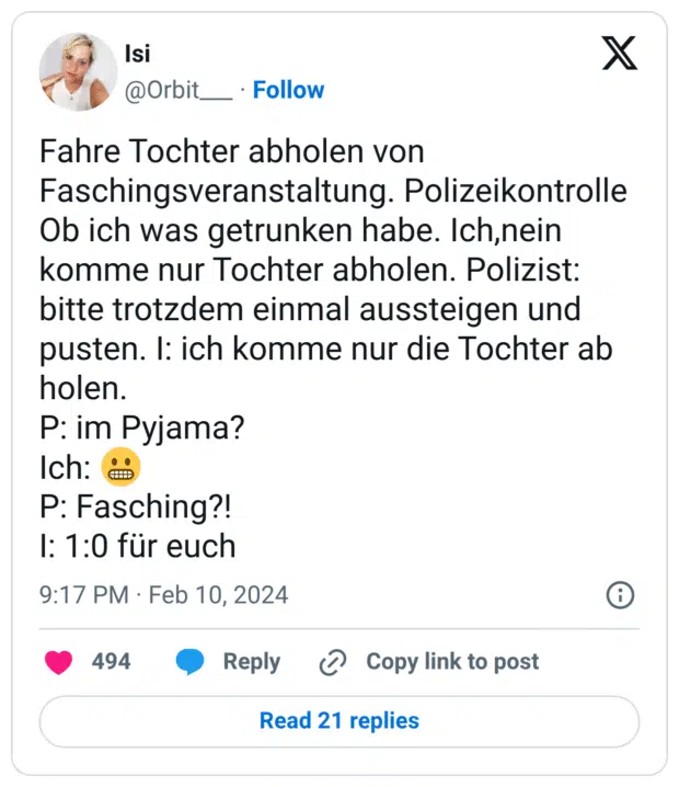 Fahre Tochter abholen von Faschingsveranstaltung. Polizeikontrolle Ob ich was getrunken habe. Ich,nein komme nur Tochter abholen. Polizist: bitte trotzdem einmal aussteigen und pusten. I: ich komme nur die Tochter ab holen. P: im Pyjama? Ich: 😬 P: Fasching?! I: 1:0 für euch