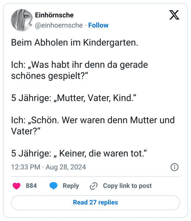 Beim Abholen im Kindergarten. Ich: „Was habt ihr denn da gerade schönes gespielt?“ 5 Jährige: „Mutter, Vater, Kind.“ Ich: „Schön. Wer waren denn Mutter und Vater?“ 5 Jährige: „ Keiner, die waren tot.“