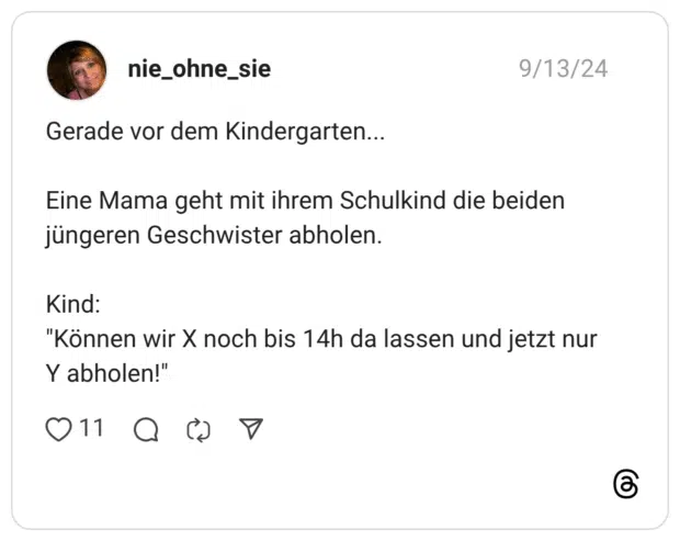 Gerade vor dem Kindergarten... Eine Mama geht mit ihrem Schulkind die beiden jüngeren Geschwister abholen. Kind: "Können wir X noch bis 14h da lassen und jetzt nur Y abholen!"