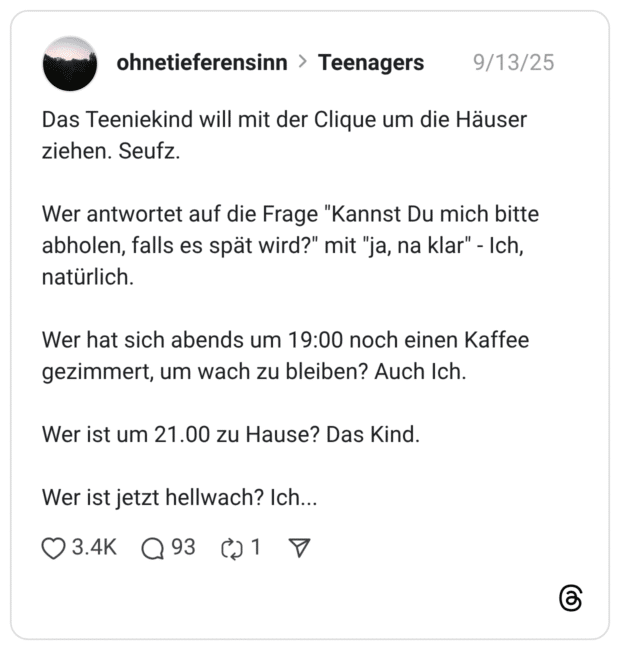 Das Teeniekind will mit der Clique um die Häuser ziehen. Seufz. Wer antwortet auf die Frage "Kannst Du mich bitte abholen, falls es spät wird?" mit "ja, na klar" - Ich, natürlich. Wer hat sich abends um 19:00 noch einen Kaffee gezimmert, um wach zu bleiben? Auch Ich. Wer ist um 21.00 zu Hause? Das Kind. Wer ist jetzt hellwach? Ich...