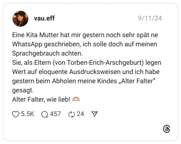 Eine Kita Mutter hat mir gestern noch sehr spät ne WhatsApp geschrieben, ich solle doch auf meinen Sprachgebrauch achten. Sie, als Eltern (von Torben-Erich-Arschgeburt) legen Wert auf eloquente Ausdrucksweisen und ich habe gestern beim Abholen meine Kindes „Alter Falter“ gesagt. Alter Falter, wie lieb! 🫶🏼