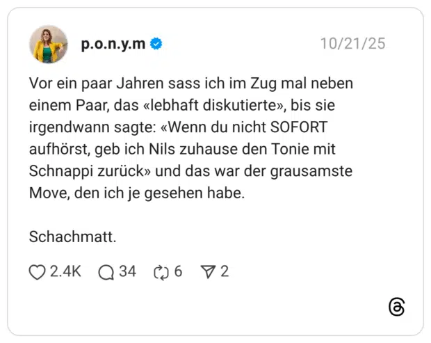 Vor ein paar Jahren sass ich im Zug mal neben einem Paar, das «lebhaft diskutierte», bis sie irgendwann sagte: «Wenn du nicht SOFORT aufhörst, geb ich Nils zuhause den Tonie mit Schnappi zurück» und das war der grausamste Move, den ich je gesehen habe. Schachmatt.