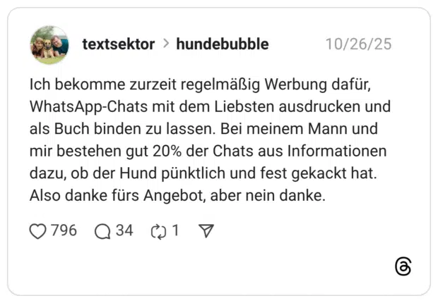Ich bekomme zurzeit regelmäßig Werbung dafür, WhatsApp-Chats mit dem Liebsten ausdrucken und als Buch binden zu lassen. Bei meinem Mann und mir bestehen gut 20% der Chats aus Informationen dazu, ob der Hund pünktlich und fest gekackt hat. Also danke fürs Angebot, aber nein danke.