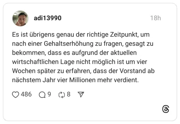 Es ist übrigens genau der richtige Zeitpunkt, um nach einer Gehaltserhöhung zu fragen, gesagt zu bekommen, dass es aufgrund der aktuellen wirtschaftlichen Lage nicht möglich ist um vier Wochen später zu erfahren, dass der Vorstand ab nächstem Jahr vier Millionen mehr verdient
