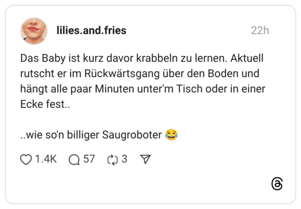 Das Baby ist kurz davor krabbeln zu lernen. Aktuell rutscht er im Rückwärtsgang über den Boden und hängt alle paar Minuten unter'm Tisch oder in einer Ecke fest.. ..wie so'n billiger Saugroboter