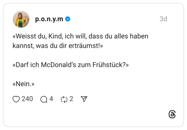 «Weisst du, Kind, ich will, dass du alles haben kannst, was du dir erträumst!» «Darf ich McDonald's zum Frühstück?» «Nein.»