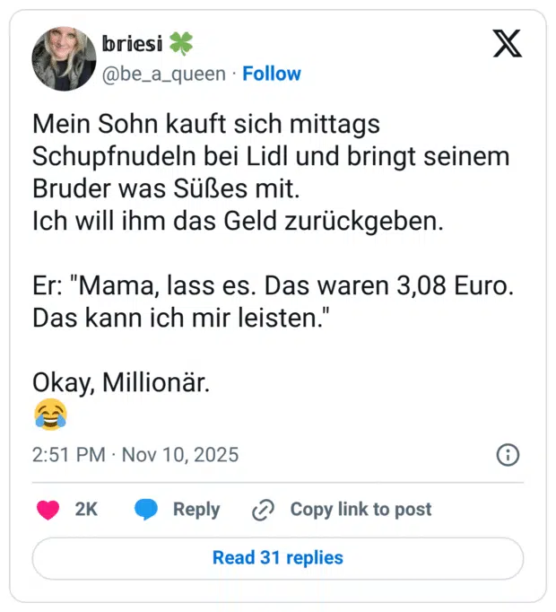 Mein Sohn kauft sich mittags Schupfnudeln bei Lidl und bringt seinem Bruder was Sußes mit. Ich will ihm das Geld zurückgeben. Er: "Mama, lass es. Das waren 3,08 Euro. Das kann ich mir leisten." Okay, Millionär
