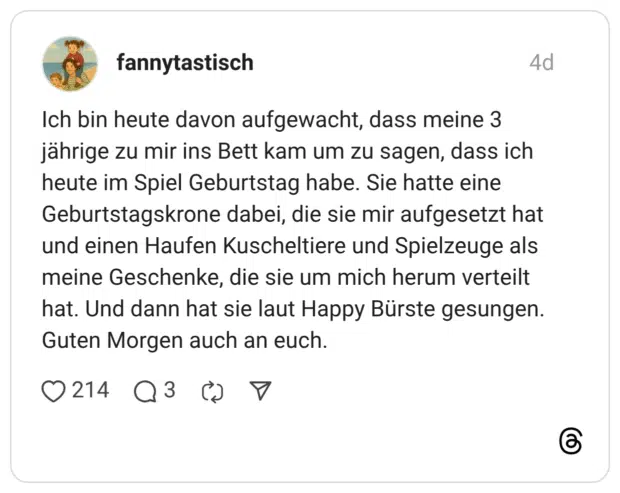 Ich bin heute davon aufgewacht, dass meine 3 jährige zu mir ins Bett kam um zu sagen, dass ich heute im Spiel Geburtstag habe. Sie hatte eine Geburtstagskrone dabei, die sie mir aufgesetzt hat und einen Haufen Kuscheltiere und Spielzeuge als meine Geschenke, die sie um mich herum verteilt hat. Und dann hat sie laut Happy Bürste gesungen. Guten Morgen auch an euch.