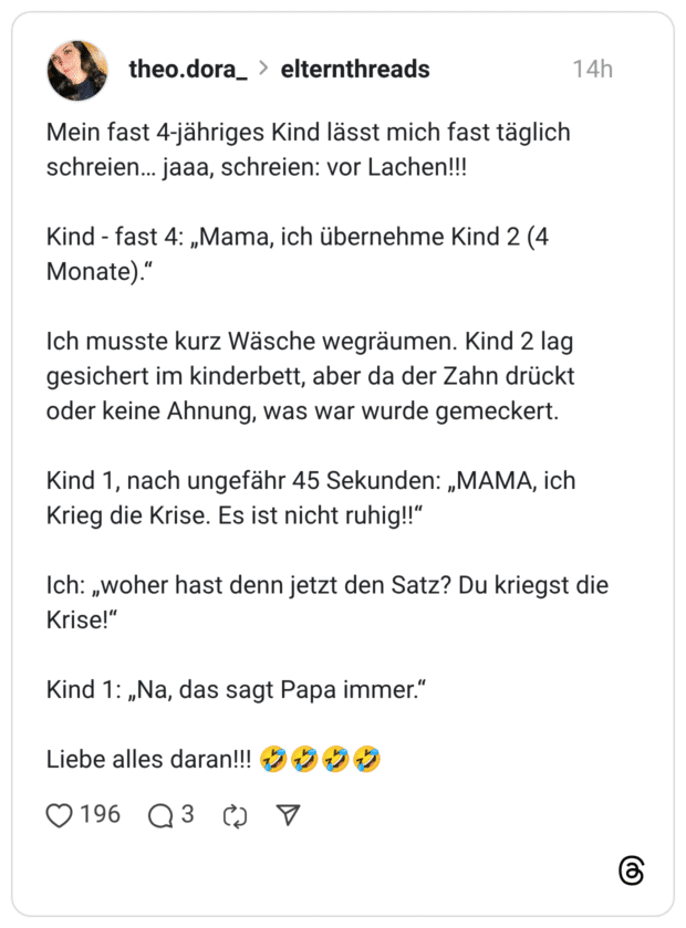 Mein fast 4-jähriges Kind lässt mich fast täglich schreien... jaaa, schreien: vor Lachen!!! Kind - fast 4: „Mama, ich übernehme Kind 2 (4 Monate)." Ich musste kurz Wäsche wegräumen. Kind 2 lag gesichert im kinderbett, aber da der Zahn drückt oder keine Ahnung, was war wurde gemeckert. Kind 1, nach ungefähr 45 Sekunden: „MAMA, ich Krieg die Krise. Es ist nicht ruhig!!" Ich: „woher hast denn jetzt den Satz? Du kriegst die Krise!" Kind 1: „Na, das sagt Papa immer." Liebe alles daran!!!