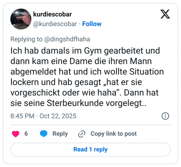 Ich hab damals im Gym gearbeitet und dann kam eine Dame die ihren Mann abgemeldet hat und ich wollte Situation lockern und hab gesagt „hat er sie vorgeschickt oder wie haha“. Dann hat sie seine Sterbeurkunde vorgelegt..