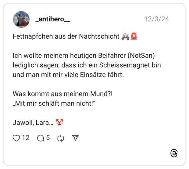 Fettnäpfchen aus der Nachtschicht 🚑🚨 Ich wollte meinem heutigen Beifahrer (NotSan) lediglich sagen, dass ich ein Scheissemagnet bin und man mit mir viele Einsätze fährt. Was kommt aus meinem Mund?! „Mit mir schläft man nicht!“ Jawoll, Lara… 🤡