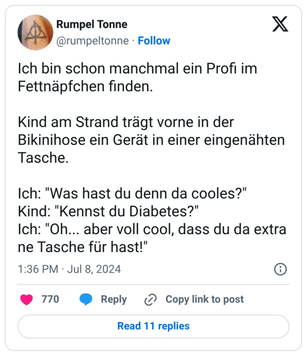Ich bin schon manchmal ein Profi im Fettnäpfchen finden. Kind am Strand trägt vorne in der Bikinihose ein Gerät in einer eingenähten Tasche. Ich: "Was hast du denn da cooles?" Kind: "Kennst du Diabetes?" Ich: "Oh... aber voll cool, dass du da extra ne Tasche für hast!"