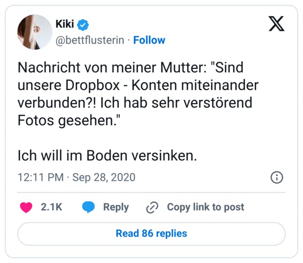 Nachricht von meiner Mutter: "Sind unsere Dropbox - Konten miteinander verbunden?! Ich hab sehr verstörend Fotos gesehen." Ich will im Boden versinken.