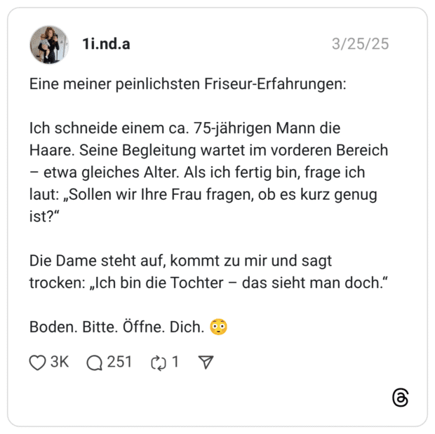 Eine meiner peinlichsten Friseur-Erfahrungen: Ich schneide einem ca. 75-jährigen Mann die Haare. Seine Begleitung wartet im vorderen Bereich – etwa gleiches Alter. Als ich fertig bin, frage ich laut: „Sollen wir Ihre Frau fragen, ob es kurz genug ist?“ Die Dame steht auf, kommt zu mir und sagt trocken: „Ich bin die Tochter – das sieht man doch.“ Boden. Bitte. Öffne. Dich. 😳