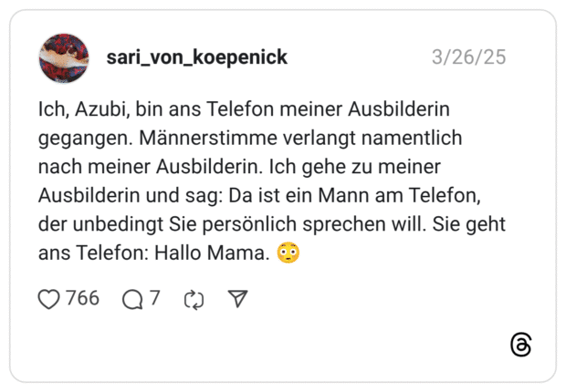 Ich, Azubi, bin ans Telefon meiner Ausbilderin gegangen. Männerstimme verlangt namentlich nach meiner Ausbilderin. Ich gehe zu meiner Ausbilderin und sag: Da ist ein Mann am Telefon, der unbedingt Sie persönlich sprechen will. Sie geht ans Telefon: Hallo Mama. 😳