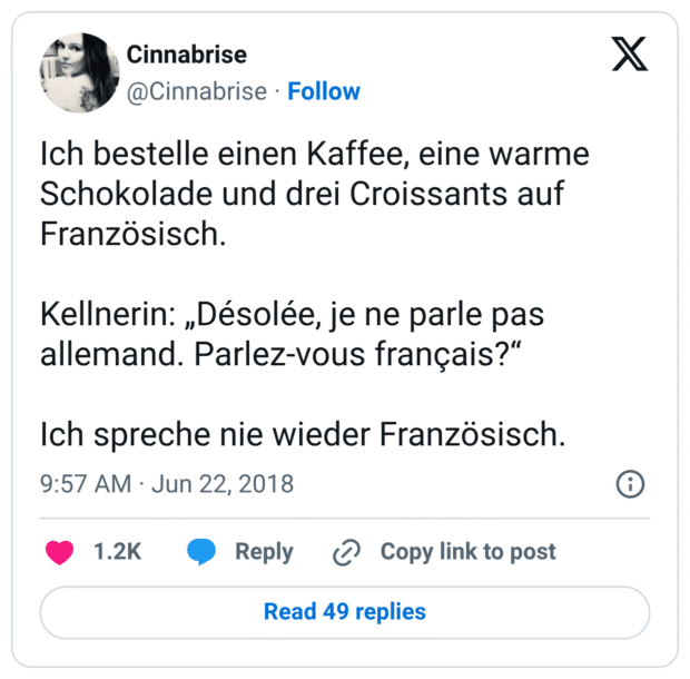 Ich bestelle einen Kaffee, eine warme Schokolade und drei Croissants auf Französisch. Kellnerin: „Désolée, je ne parle pas allemand. Parlez-vous français?“ Ich spreche nie wieder Französisch.