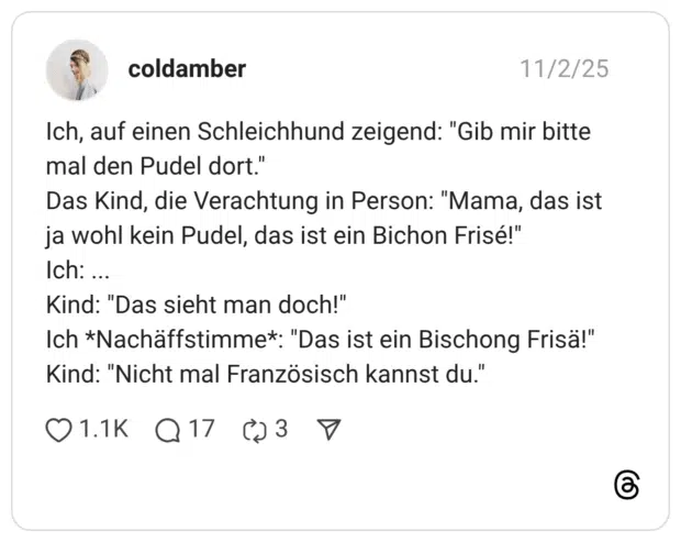 Ich, auf einen Schleichhund zeigend: "Gib mir bitte mal den Pudel dort." Das Kind, die Verachtung in Person: "Mama, das ist ja wohl kein Pudel, das ist ein Bichon Frisé!" Ich: ... Kind: "Das sieht man doch!" Ich *Nachäffstimme*: "Das ist ein Bischong Frisä!" Kind: "Nicht mal Französisch kannst du."