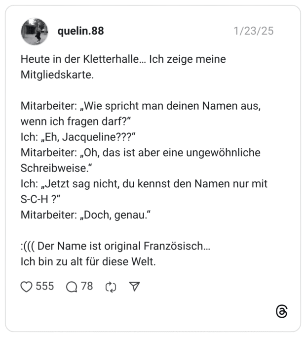 Heute in der Kletterhalle… Ich zeige meine Mitgliedskarte. Mitarbeiter: „Wie spricht man deinen Namen aus, wenn ich fragen darf?“ Ich: „Eh, Jacqueline???“ Mitarbeiter: „Oh, das ist aber eine ungewöhnliche Schreibweise.“ Ich: „Jetzt sag nicht, du kennst den Namen nur mit S-C-H ?“ Mitarbeiter: „Doch, genau.“ :((( Der Name ist original Französisch… Ich bin zu alt für diese Welt.