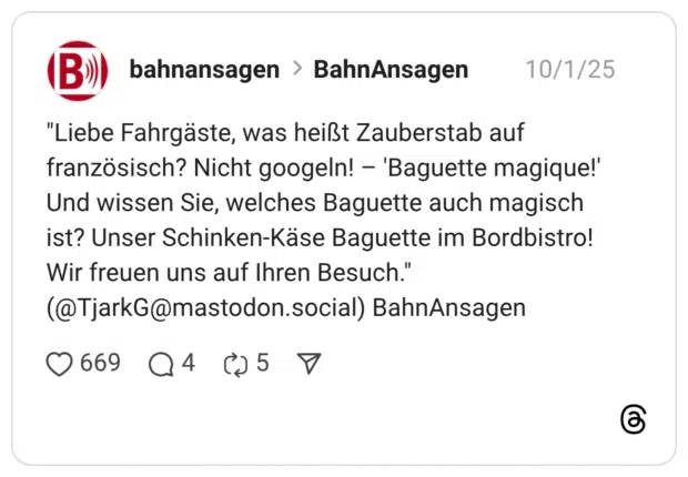 "Liebe Fahrgäste, was heißt Zauberstab auf französisch? Nicht googeln! – 'Baguette magique!' Und wissen Sie, welches Baguette auch magisch ist? Unser Schinken-Käse Baguette im Bordbistro! Wir freuen uns auf Ihren Besuch." (@TjarkG@mastodon.social) BahnAnsagen