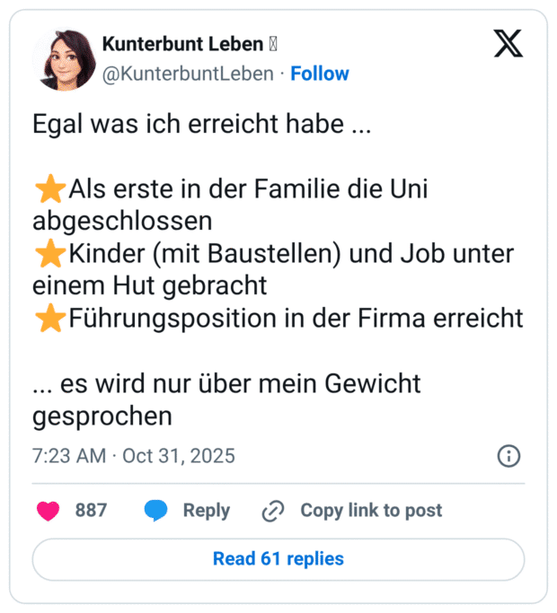 Egal was ich erreicht habe... * Als erste in der Familie die Uni abgeschlossen * Kinder (mit Baustellen) und Job unter einem Hut gebracht * Führungsposition in der Firma erreicht ... es wird nur über mein Gewicht gesprochen